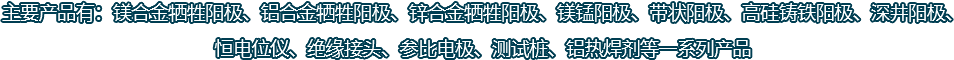 主要產(chǎn)品有：鎂合金犧牲陽(yáng)極、鋁合金犧牲陽(yáng)極、鋅合金犧牲陽(yáng)極、鎂錳陽(yáng)極、帶狀陽(yáng)極、高硅鑄鐵陽(yáng)極、深井陽(yáng)極、恒電位儀、絕緣接頭、參比電極、測(cè)試樁、鋁熱焊劑等一系列產(chǎn)品